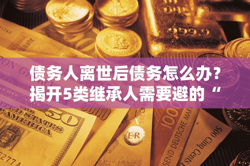 武汉债务人离世后债务怎么办？揭开5类继承人需要避的“坑”